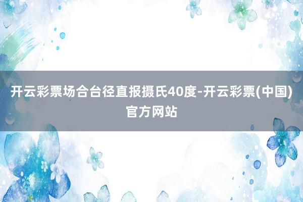 开云彩票场合台径直报摄氏40度-开云彩票(中国)官方网站