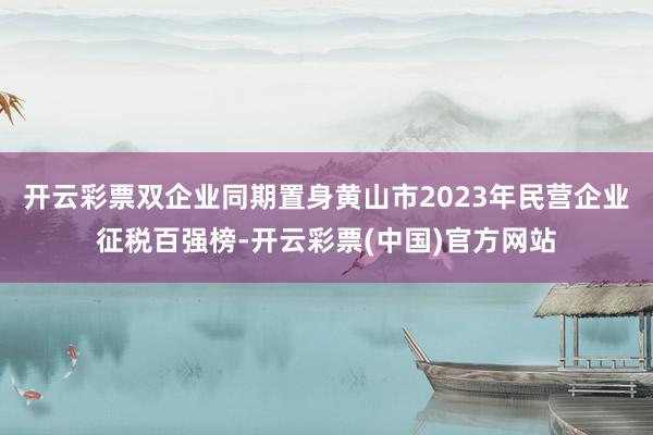 开云彩票双企业同期置身黄山市2023年民营企业征税百强榜-开云彩票(中国)官方网站