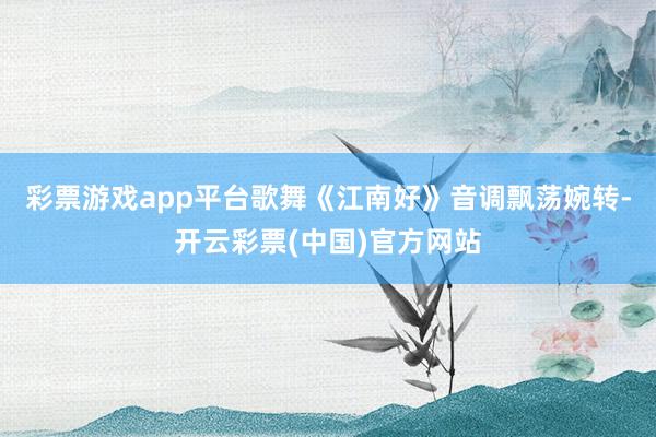 彩票游戏app平台歌舞《江南好》音调飘荡婉转-开云彩票(中国)官方网站