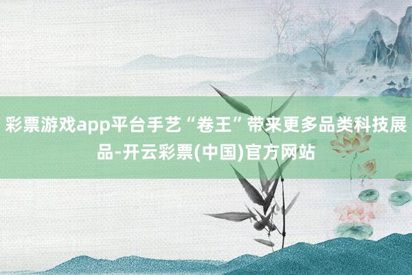 彩票游戏app平台手艺“卷王”带来更多品类科技展品-开云彩票(中国)官方网站