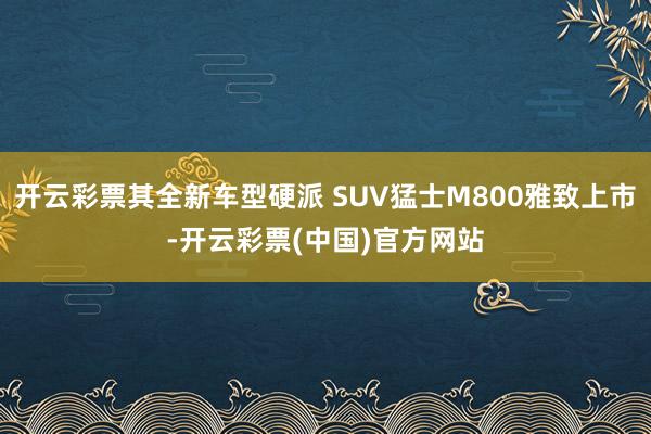 开云彩票其全新车型硬派 SUV猛士M800雅致上市-开云彩票(中国)官方网站