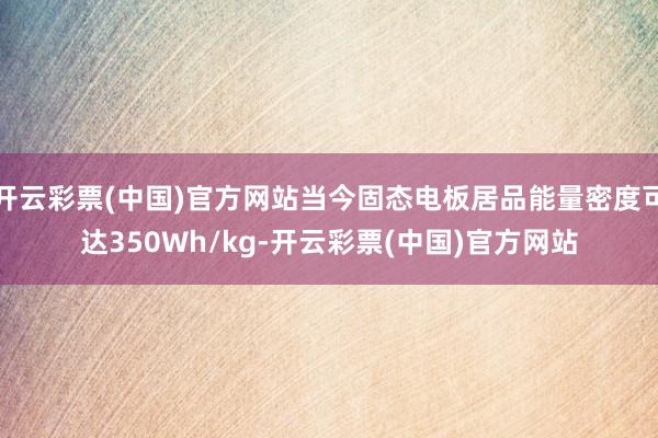 开云彩票(中国)官方网站当今固态电板居品能量密度可达350Wh/kg-开云彩票(中国)官方网站