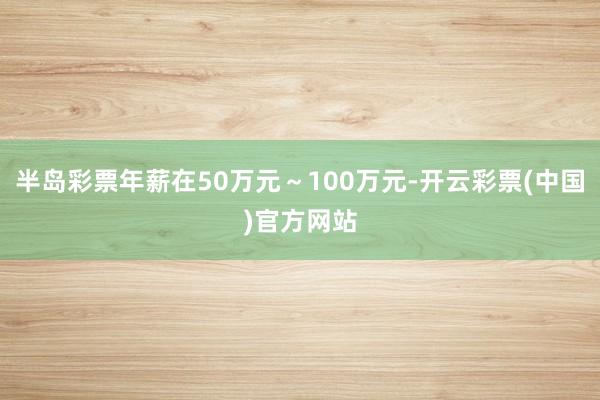 半岛彩票年薪在50万元～100万元-开云彩票(中国)官方网站