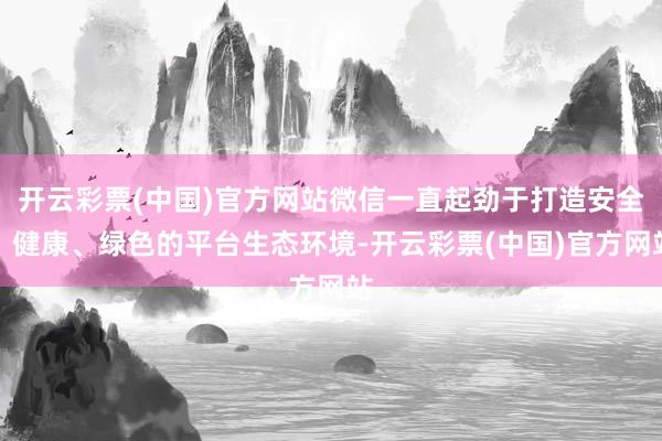 开云彩票(中国)官方网站微信一直起劲于打造安全、健康、绿色的平台生态环境-开云彩票(中国)官方网站