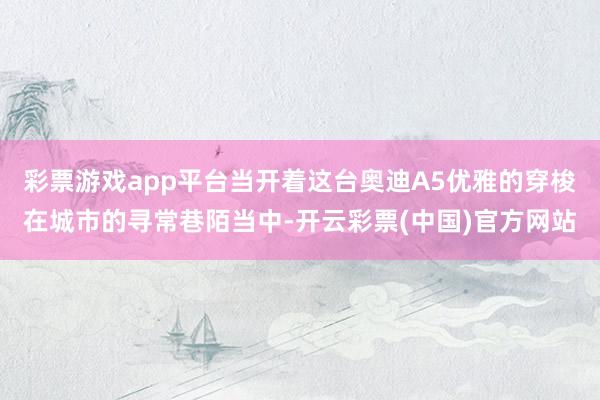 彩票游戏app平台当开着这台奥迪A5优雅的穿梭在城市的寻常巷陌当中-开云彩票(中国)官方网站