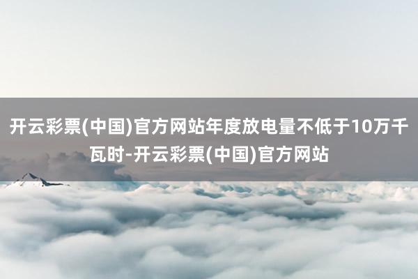 开云彩票(中国)官方网站年度放电量不低于10万千瓦时-开云彩票(中国)官方网站