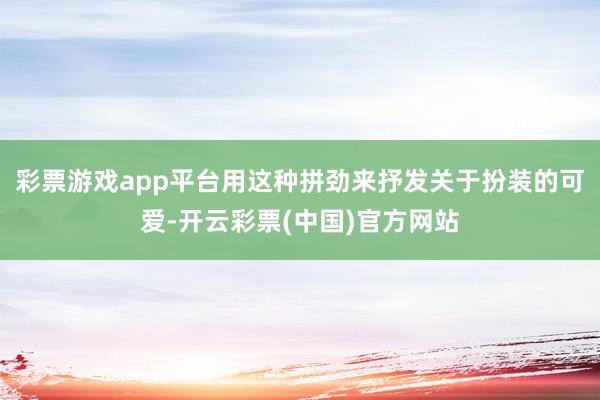 彩票游戏app平台用这种拼劲来抒发关于扮装的可爱-开云彩票(中国)官方网站