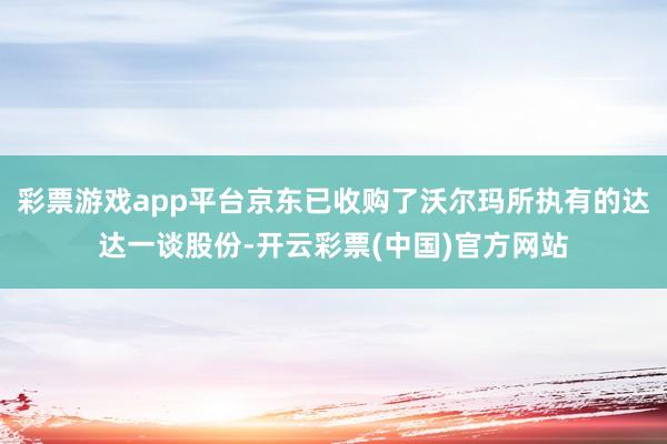 彩票游戏app平台京东已收购了沃尔玛所执有的达达一谈股份-开云彩票(中国)官方网站