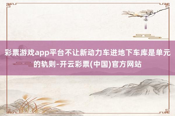 彩票游戏app平台不让新动力车进地下车库是单元的轨则-开云彩票(中国)官方网站