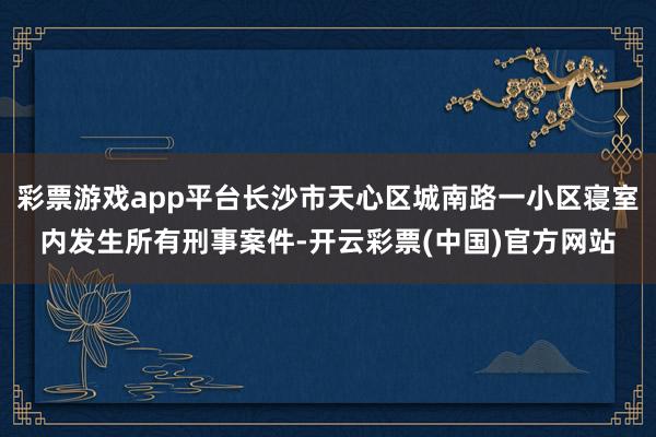 彩票游戏app平台长沙市天心区城南路一小区寝室内发生所有刑事案件-开云彩票(中国)官方网站