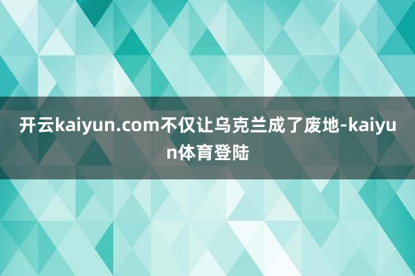 开云kaiyun.com不仅让乌克兰成了废地-kaiyun体育登陆