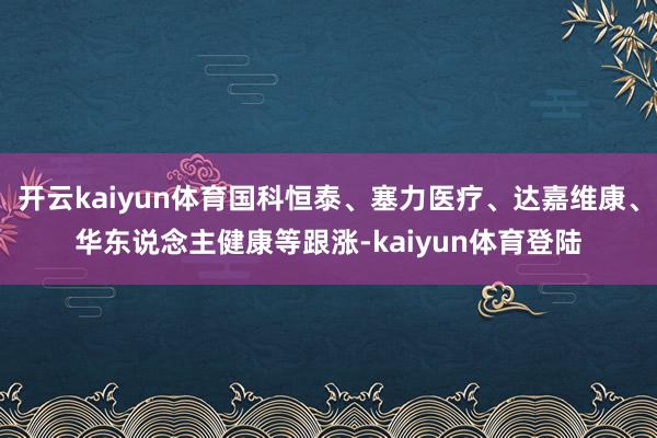 开云kaiyun体育国科恒泰、塞力医疗、达嘉维康、华东说念主健康等跟涨-kaiyun体育登陆