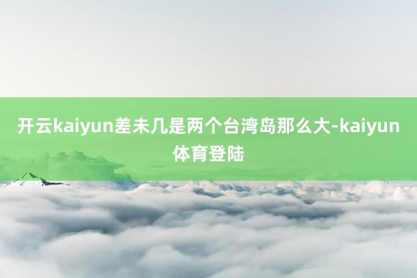 开云kaiyun差未几是两个台湾岛那么大-kaiyun体育登陆