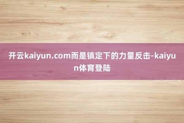 开云kaiyun.com而是镇定下的力量反击-kaiyun体育登陆