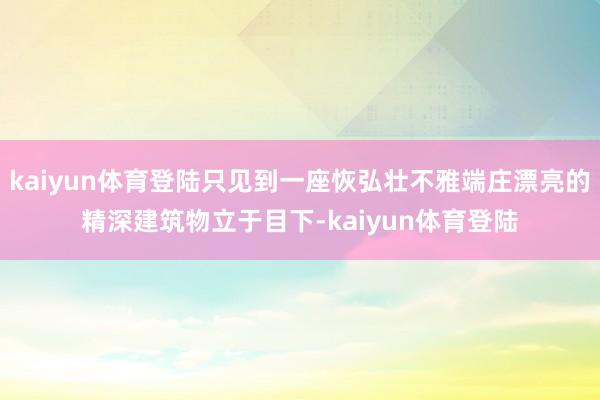 kaiyun体育登陆只见到一座恢弘壮不雅端庄漂亮的精深建筑物立于目下-kaiyun体育登陆