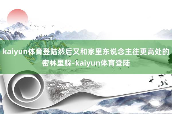 kaiyun体育登陆然后又和家里东说念主往更高处的密林里躲-kaiyun体育登陆