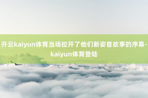 开云kaiyun体育当场拉开了他们新姿首故事的序幕-kaiyun体育登陆