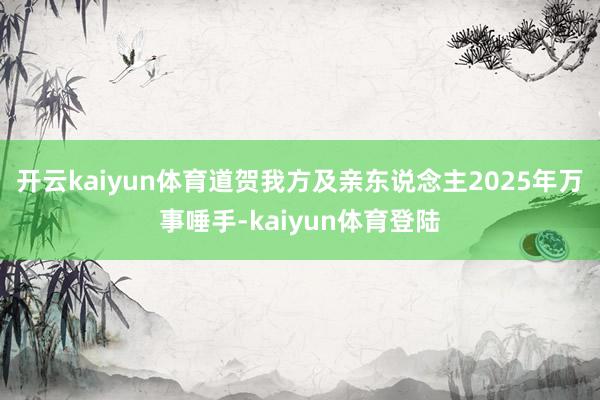 开云kaiyun体育道贺我方及亲东说念主2025年万事唾手-kaiyun体育登陆