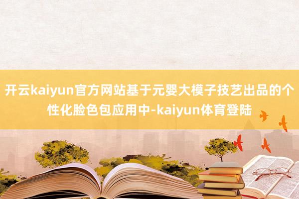 开云kaiyun官方网站基于元婴大模子技艺出品的个性化脸色包应用中-kaiyun体育登陆