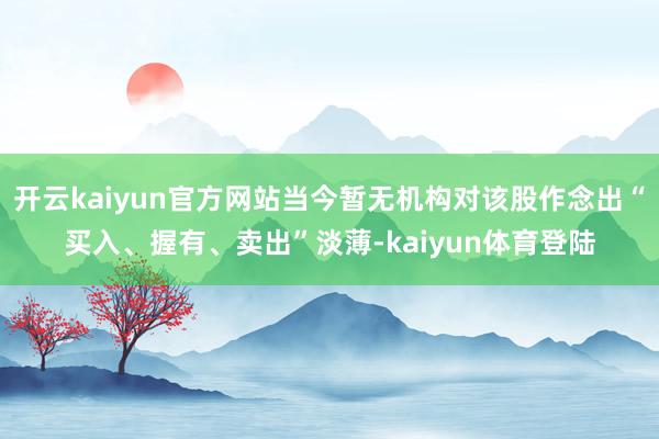 开云kaiyun官方网站当今暂无机构对该股作念出“买入、握有、卖出”淡薄-kaiyun体育登陆