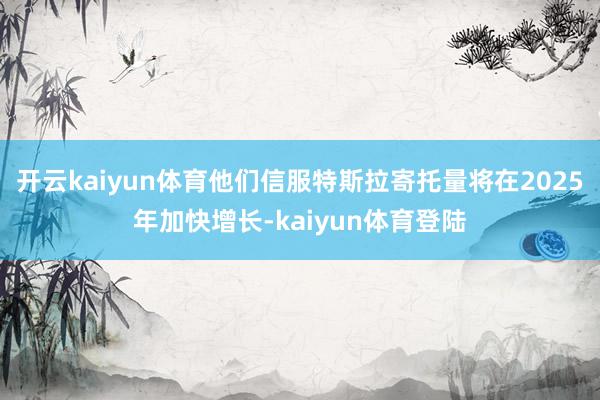 开云kaiyun体育他们信服特斯拉寄托量将在2025年加快增长-kaiyun体育登陆