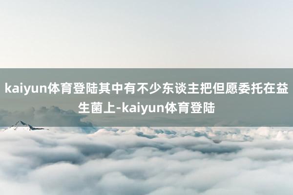 kaiyun体育登陆其中有不少东谈主把但愿委托在益生菌上-kaiyun体育登陆