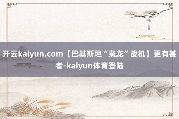 开云kaiyun.com【巴基斯坦“枭龙”战机】更有甚者-kaiyun体育登陆