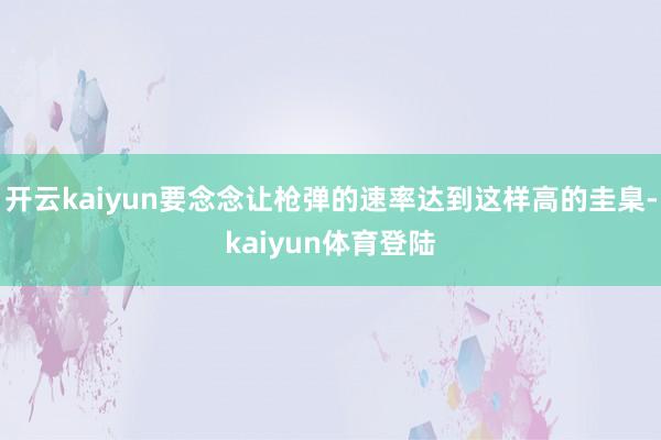 开云kaiyun要念念让枪弹的速率达到这样高的圭臬-kaiyun体育登陆