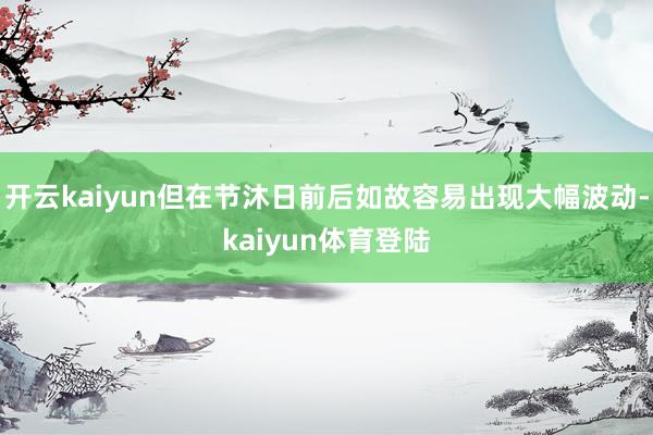 开云kaiyun但在节沐日前后如故容易出现大幅波动-kaiyun体育登陆