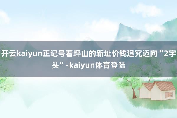 开云kaiyun正记号着坪山的新址价钱追究迈向“2字头”-kaiyun体育登陆