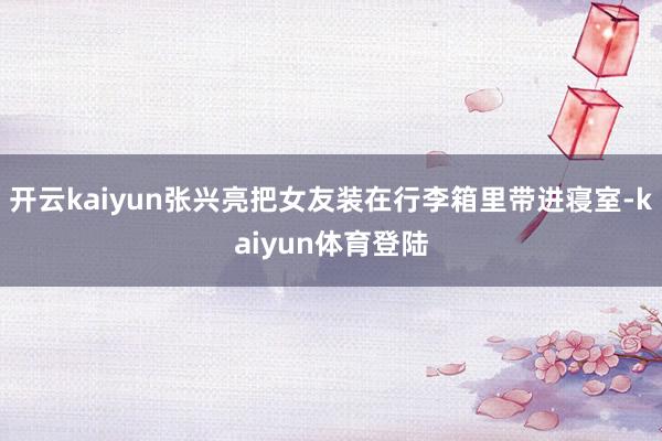 开云kaiyun张兴亮把女友装在行李箱里带进寝室-kaiyun体育登陆