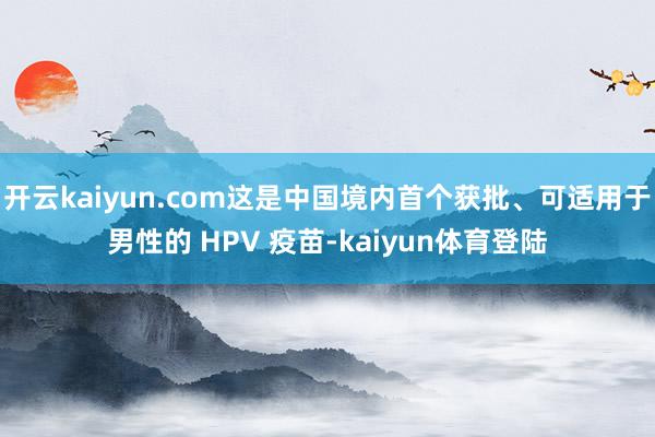 开云kaiyun.com这是中国境内首个获批、可适用于男性的 HPV 疫苗-kaiyun体育登陆