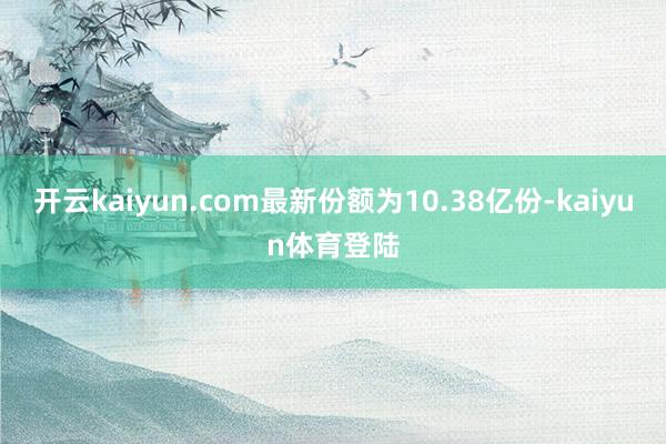 开云kaiyun.com最新份额为10.38亿份-kaiyun体育登陆