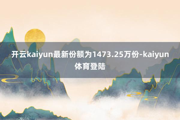 开云kaiyun最新份额为1473.25万份-kaiyun体育登陆