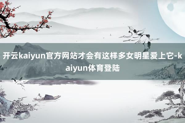 开云kaiyun官方网站才会有这样多女明星爱上它-kaiyun体育登陆