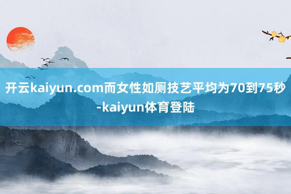 开云kaiyun.com而女性如厕技艺平均为70到75秒-kaiyun体育登陆