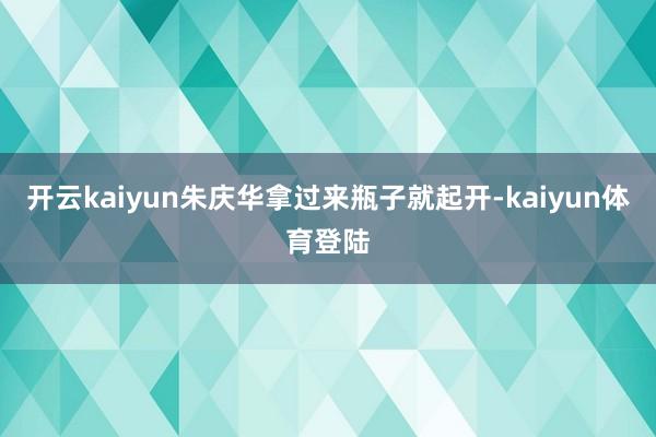 开云kaiyun朱庆华拿过来瓶子就起开-kaiyun体育登陆