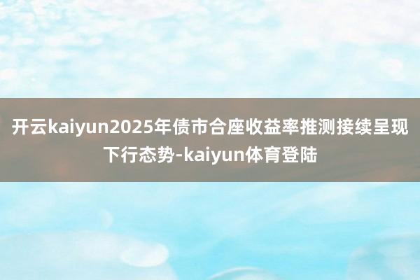 开云kaiyun2025年债市合座收益率推测接续呈现下行态势-kaiyun体育登陆