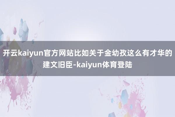 开云kaiyun官方网站比如关于金幼孜这么有才华的建文旧臣-kaiyun体育登陆