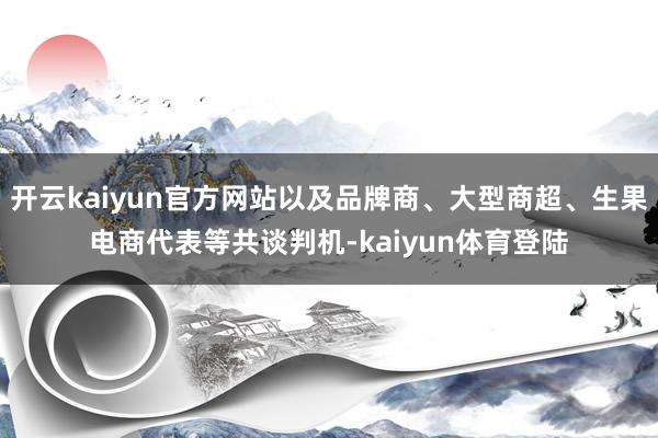 开云kaiyun官方网站以及品牌商、大型商超、生果电商代表等共谈判机-kaiyun体育登陆