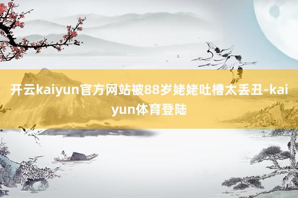 开云kaiyun官方网站被88岁姥姥吐槽太丢丑-kaiyun体育登陆