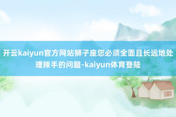 开云kaiyun官方网站狮子座您必须全面且长远地处理辣手的问题-kaiyun体育登陆