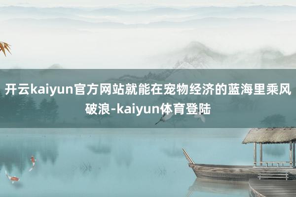 开云kaiyun官方网站就能在宠物经济的蓝海里乘风破浪-kaiyun体育登陆