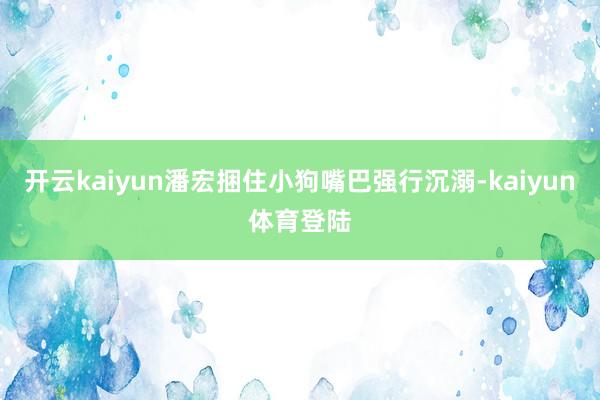 开云kaiyun潘宏捆住小狗嘴巴强行沉溺-kaiyun体育登陆