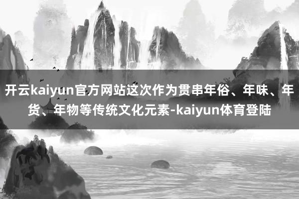 开云kaiyun官方网站这次作为贯串年俗、年味、年货、年物等传统文化元素-kaiyun体育登陆