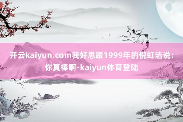 开云kaiyun.com我好思跟1999年的倪虹洁说：你真棒啊-kaiyun体育登陆