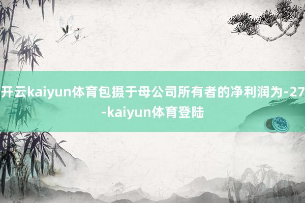 开云kaiyun体育包摄于母公司所有者的净利润为-27-kaiyun体育登陆