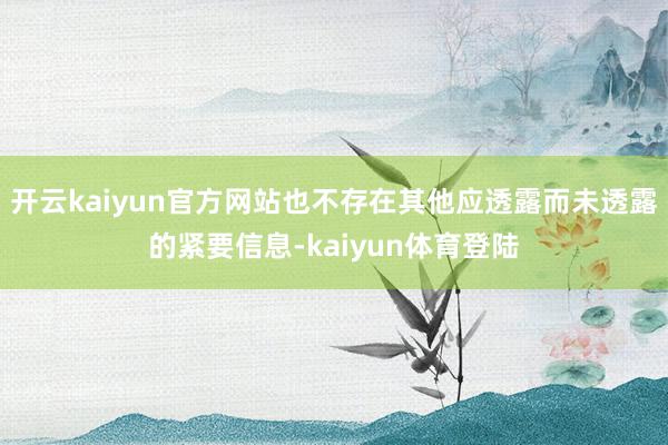 开云kaiyun官方网站也不存在其他应透露而未透露的紧要信息-kaiyun体育登陆