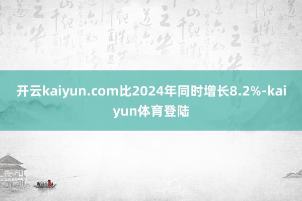 开云kaiyun.com比2024年同时增长8.2%-kaiyun体育登陆