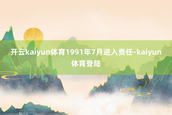 开云kaiyun体育1991年7月进入责任-kaiyun体育登陆